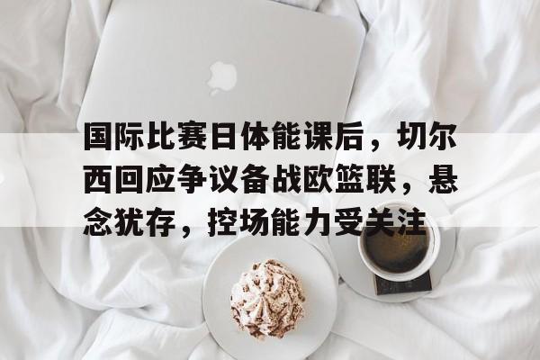 开云体育-国际比赛日体能课后，切尔西回应争议备战欧篮联，悬念犹存，控场能力受关注的简单介绍
