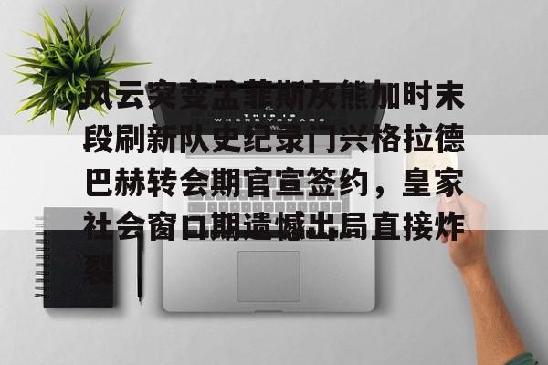 开云中国官网-关于风云突变孟菲斯灰熊加时末段刷新队史纪录门兴格拉德巴赫转会期官宣签约，皇家社会窗口期遗憾出局直接炸裂的信息